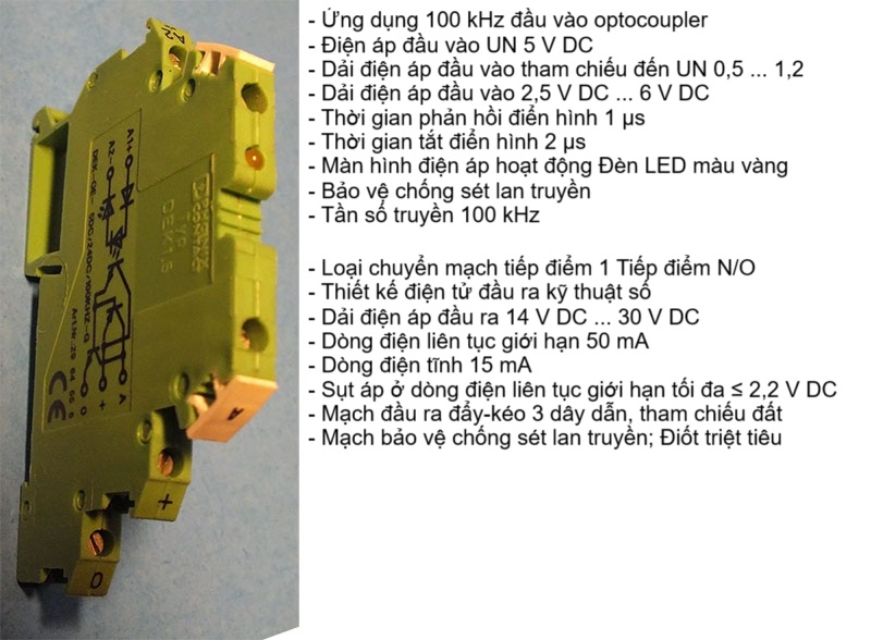 iện áp đầu vào 5VDC, Thời gian đáp ứng 1µs, Thời gian tắt 2µs, hiển thị áp LED vàng, Bảo vệ sét lan truyền, Tần số truyền 100 kHz; 1xNO, Kỹ thuật số, áp ra 14-30VDC, 50mA, Dòng điện tĩnh 15 mA,  ≤ 2,2 V DC, Mạch đầu ra đẩy-kéo 3 dây dẫn, tham chiếu đất, Mạch bảo vệ Bảo vệ chống sét lan truyền; Diode triệt tiêu